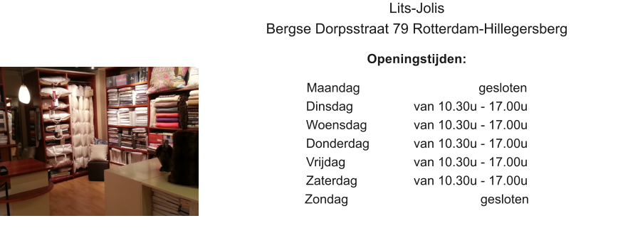 Lits-Jolis Bergse Dorpsstraat 79 Rotterdam-Hillegersberg  Openingstijden:  Maandag					   gesloten Dinsdag		 	van 10.30u - 17.00u Woensdag		van 10.30u - 17.00u Donderdag		van 10.30u - 17.00u Vrijdag			van 10.30u - 17.00u Zaterdag			van 10.30u - 17.00u Zondag					    gesloten