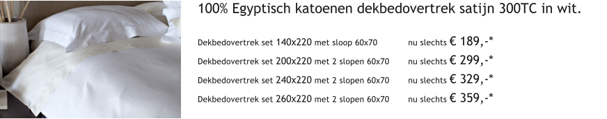 100% Egyptisch katoenen dekbedovertrek satijn 300TC in wit.  Dekbedovertrek set 140x220 met sloop 60x70 		nu slechts  189,-* Dekbedovertrek set 200x220 met 2 slopen 60x70	nu slechts  299,-* Dekbedovertrek set 240x220 met 2 slopen 60x70	nu slechts  329,-* Dekbedovertrek set 260x220 met 2 slopen 60x70	nu slechts  359,-*