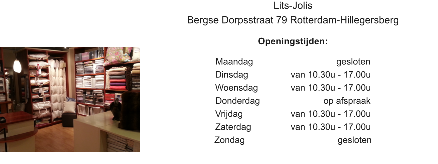 Lits-Jolis Bergse Dorpsstraat 79 Rotterdam-Hillegersberg  Openingstijden:  Maandag					   gesloten Dinsdag		 	van 10.30u - 17.00u Woensdag		van 10.30u - 17.00u Donderdag		             op afspraak Vrijdag			van 10.30u - 17.00u Zaterdag			van 10.30u - 17.00u Zondag					    gesloten