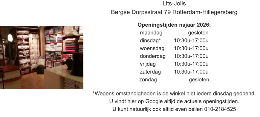 Lits-Jolis Bergse Dorpsstraat 79 Rotterdam-Hillegersberg  Openingstijden najaar 2026: maandag			  gesloten dinsdag*		10:30u-17:00u woensdag	10:30u-17:00u donderdag 	10:30u-17:00u vrijdag		10:30u-17:00u zaterdag		10:30u-17:00u zondag 			   gesloten  *Wegens omstandigheden is de winkel niet iedere dinsdag geopend. U vindt hier op Google altijd de actuele openingstijden. U kunt natuurlijk ook altijd even bellen 010-2184525